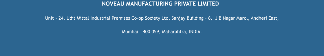NOVEAU MANUFACTURING PRIVATE LIMITED Unit - 24, Udit Mittal Industrial Premises Co-op Society Ltd, Sanjay Building – 6,  J B Nagar Marol, Andheri East,  Mumbai – 400 059, Maharahtra, INDIA.