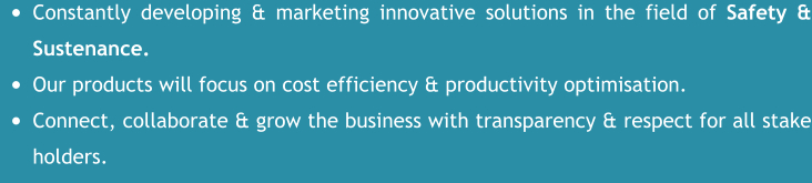 •	Constantly developing & marketing innovative solutions in the field of Safety & Sustenance. •	Our products will focus on cost efficiency & productivity optimisation. •	Connect, collaborate & grow the business with transparency & respect for all stake holders.